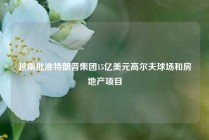 越南批准特朗普集团15亿美元高尔夫球场和房地产项目