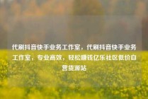 代刷抖音快手业务工作室，代刷抖音快手业务工作室，专业高效，轻松赚钱亿乐社区低价自营货源站