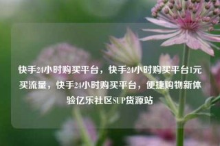 快手24小时购买平台，快手24小时购买平台1元买流量，快手24小时购买平台，便捷购物新体验亿乐社区SUP货源站