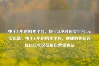 快手24小时购买平台，快手24小时购买平台1元买流量，快手24小时购买平台，便捷购物新选择亿乐社区低价自营货源站