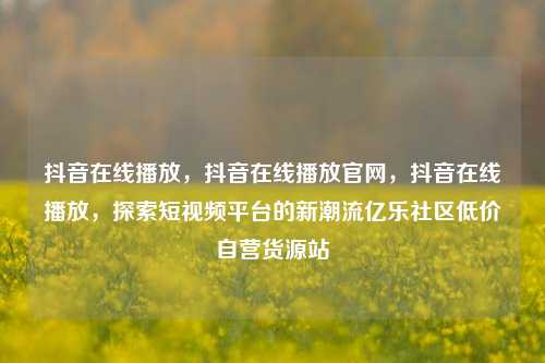 抖音在线播放，抖音在线播放官网，抖音在线播放	，探索短视频平台的新潮流亿乐社区低价自营货源站  第1张